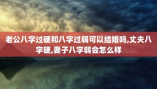 老公八字过硬和八字过弱可以结婚吗,丈夫八字硬,妻子八字弱会怎么样