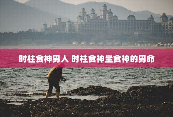 时柱食神男人 时柱食神坐食神的男命