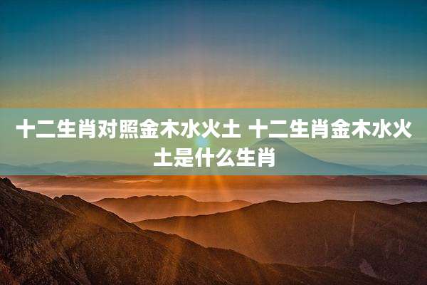 十二生肖对照金木水火土 十二生肖金木水火土是什么生肖