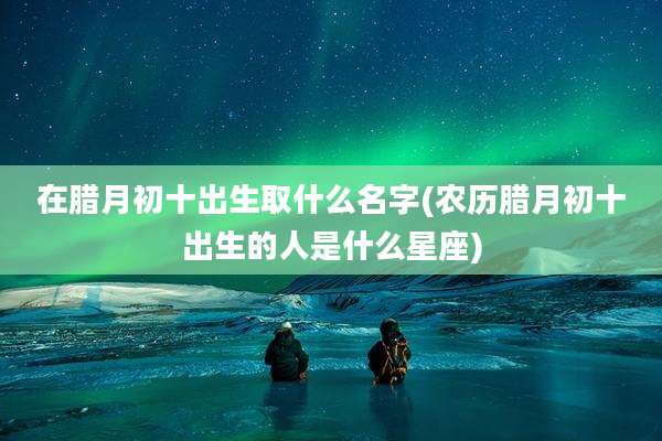 在腊月初十出生取什么名字(农历腊月初十出生的人是什么星座)