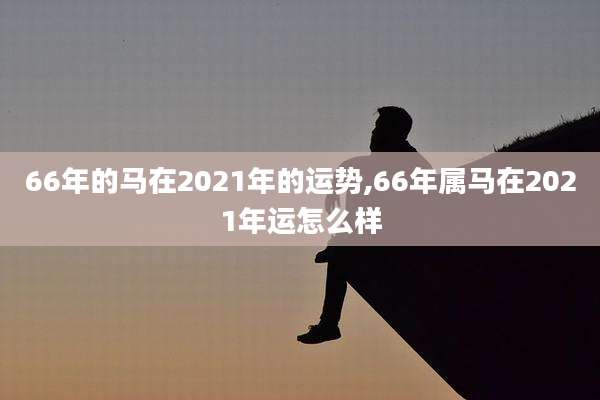 66年的马在2021年的运势,66年属马在2021年运怎么样