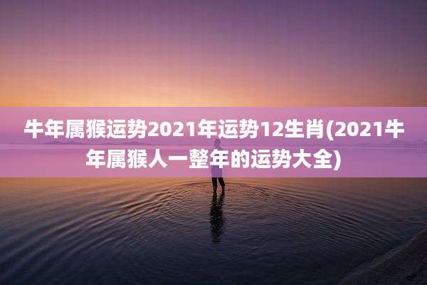 牛年属猴运势2021年运势12生肖(2021牛年属猴人一整年的运势大全)
