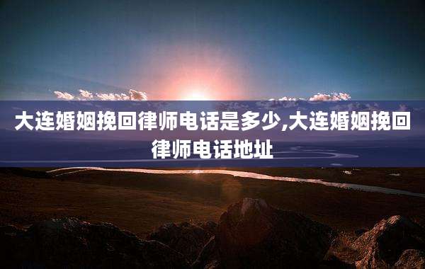 大连婚姻挽回律师电话是多少,大连婚姻挽回律师电话地址