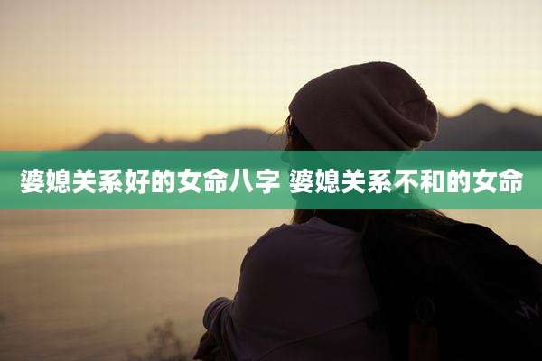 婆媳关系好的女命八字 婆媳关系不和的女命