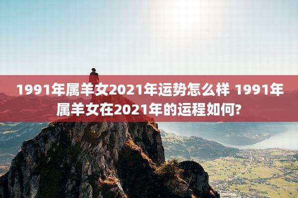 1991年属羊女2021年运势怎么样 1991年属羊女在2021年的运程如何?