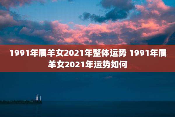 1991年属羊女2021年整体运势 1991年属羊女2021年运势如何