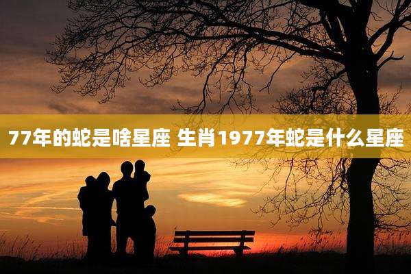 77年的蛇是啥星座 生肖1977年蛇是什么星座