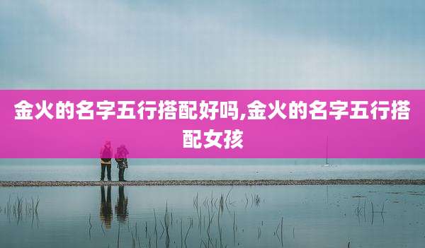 金火的名字五行搭配好吗,金火的名字五行搭配女孩