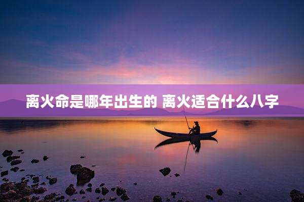 离火命是哪年出生的 离火适合什么八字