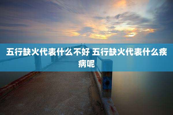 五行缺火代表什么不好 五行缺火代表什么疾病呢