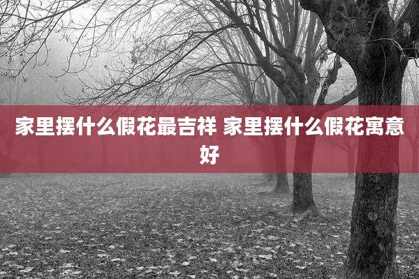 家里摆什么假花最吉祥 家里摆什么假花寓意好
