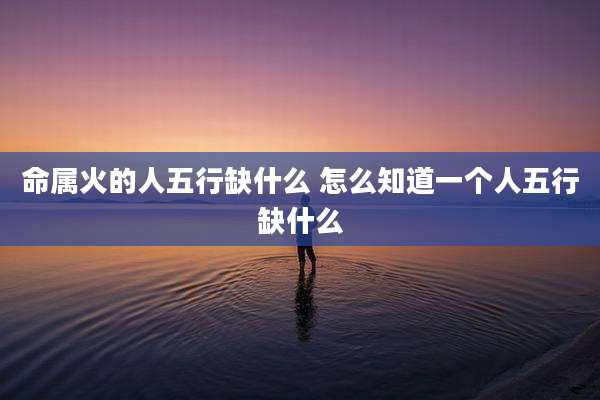 命属火的人五行缺什么 怎么知道一个人五行缺什么