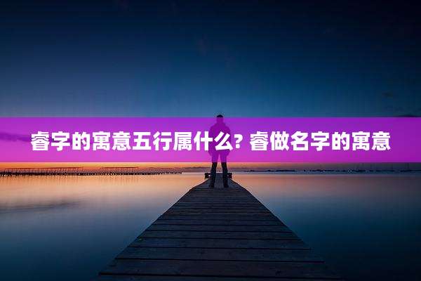 睿字的寓意五行属什么? 睿做名字的寓意