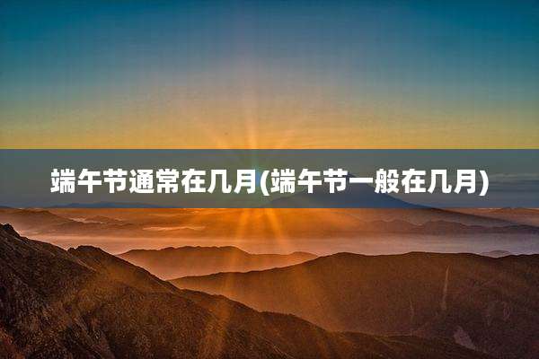 端午节通常在几月(端午节一般在几月)