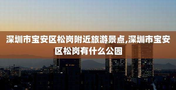 深圳市宝安区松岗附近旅游景点,深圳市宝安区松岗有什么公园