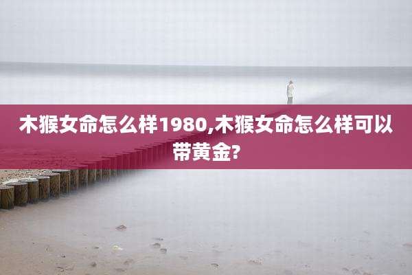 木猴女命怎么样1980,木猴女命怎么样可以带黄金?