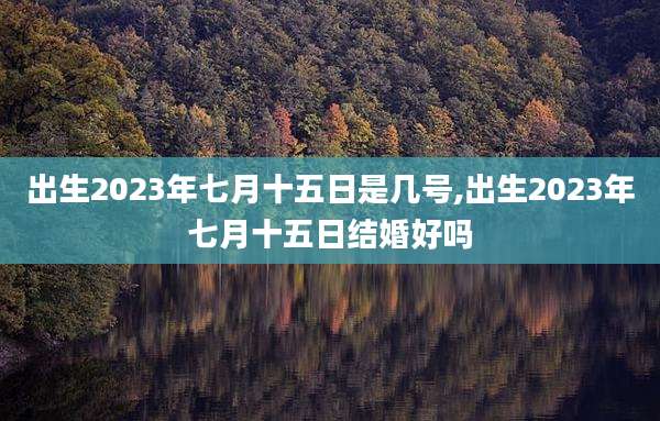 出生2023年七月十五日是几号,出生2023年七月十五日结婚好吗
