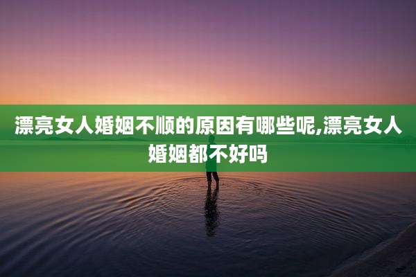 漂亮女人婚姻不顺的原因有哪些呢,漂亮女人婚姻都不好吗
