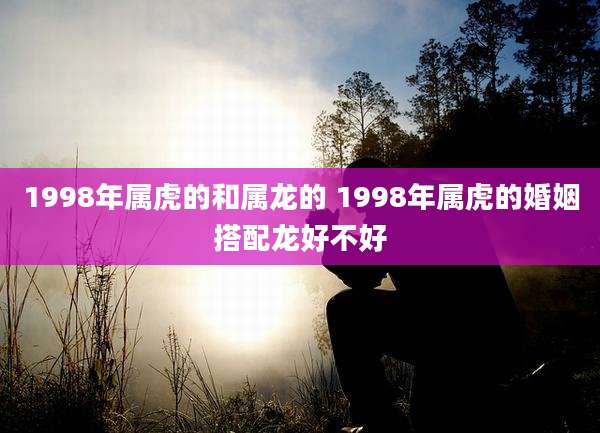 1998年属虎的和属龙的 1998年属虎的婚姻搭配龙好不好