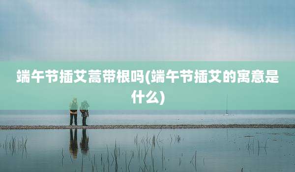 端午节插艾蒿带根吗(端午节插艾的寓意是什么)