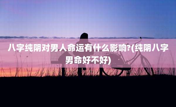 八字纯阴对男人命运有什么影响?(纯阴八字男命好不好)