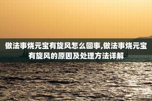 做法事烧元宝有旋风怎么回事,做法事烧元宝有旋风的原因及处理方法详解