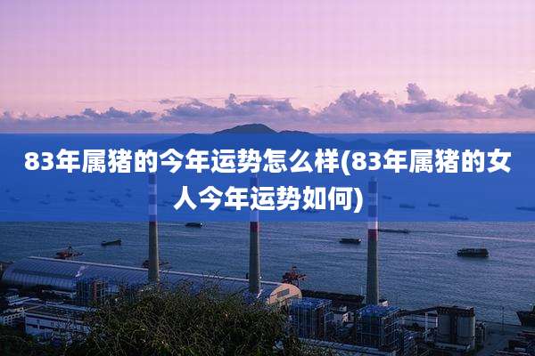 83年属猪的今年运势怎么样(83年属猪的女人今年运势如何)
