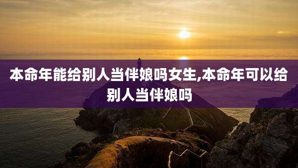 本命年能给别人当伴娘吗女生,本命年可以给别人当伴娘吗