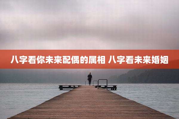 八字看你未来配偶的属相 八字看未来婚姻