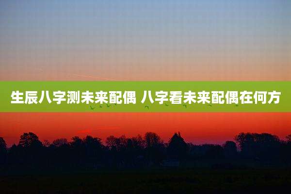 生辰八字测未来配偶 八字看未来配偶在何方
