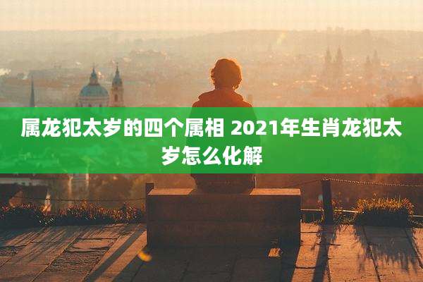 属龙犯太岁的四个属相 2021年生肖龙犯太岁怎么化解