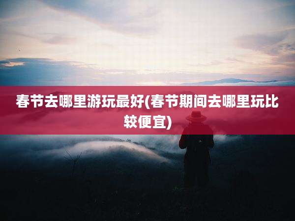 春节去哪里游玩最好(春节期间去哪里玩比较便宜)