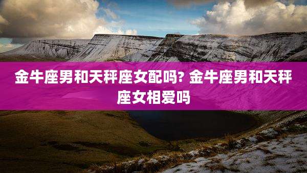金牛座男和天秤座女配吗? 金牛座男和天秤座女相爱吗