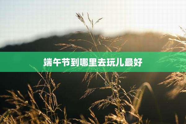 端午节到哪里去玩儿最好