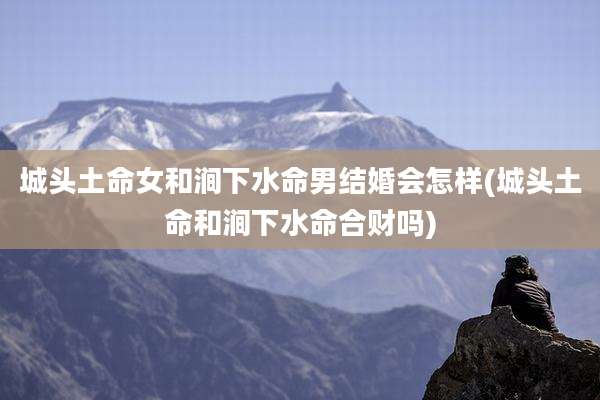 城头土命女和涧下水命男结婚会怎样(城头土命和涧下水命合财吗)
