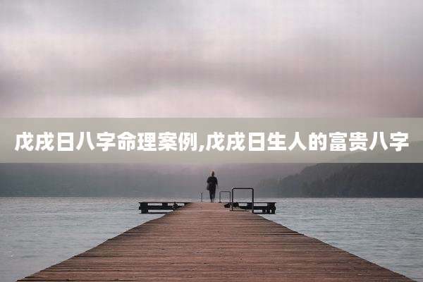 戊戌日八字命理案例,戊戌日生人的富贵八字