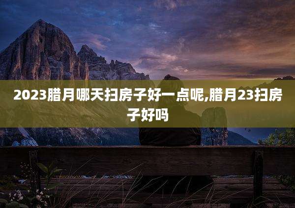 2023腊月哪天扫房子好一点呢,腊月23扫房子好吗