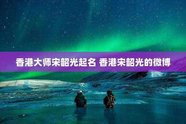 香港大师宋韶光起名 香港宋韶光的微博