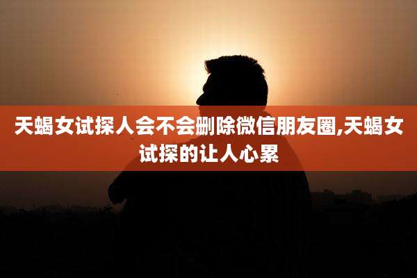 天蝎女试探人会不会删除微信朋友圈,天蝎女试探的让人心累