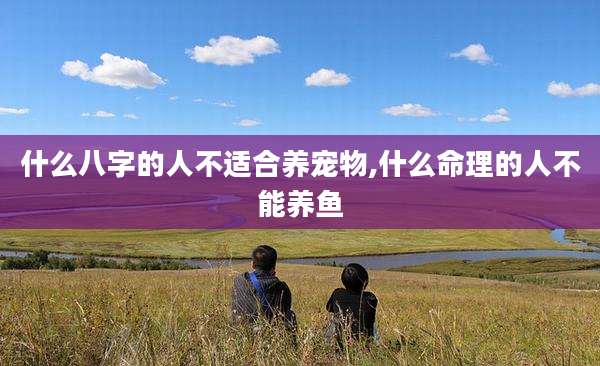 什么八字的人不适合养宠物,什么命理的人不能养鱼