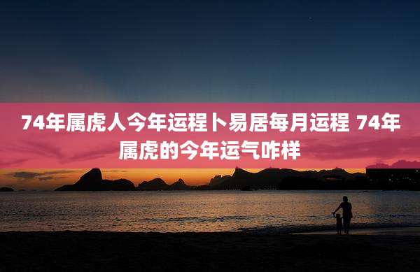 74年属虎人今年运程卜易居每月运程 74年属虎的今年运气咋样