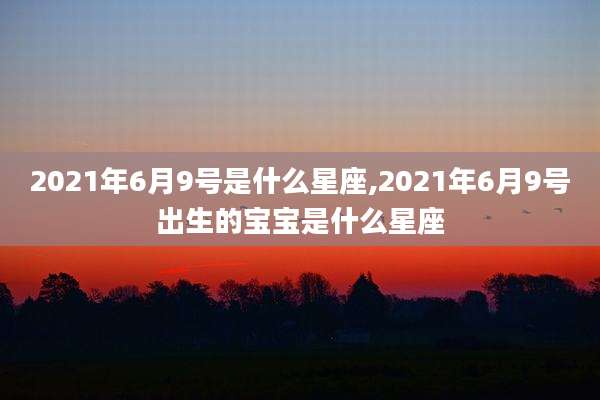 2021年6月9号是什么星座,2021年6月9号出生的宝宝是什么星座