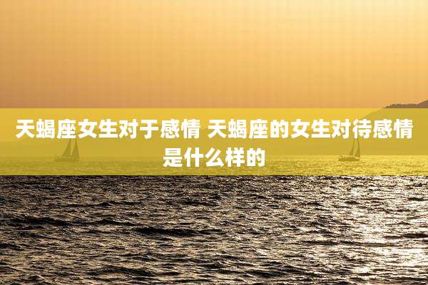 天蝎座女生对于感情 天蝎座的女生对待感情是什么样的