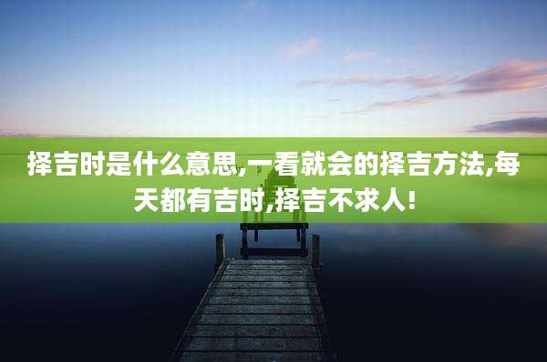 择吉时是什么意思,一看就会的择吉方法,每天都有吉时,择吉不求人!