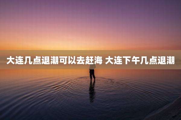 大连几点退潮可以去赶海 大连下午几点退潮