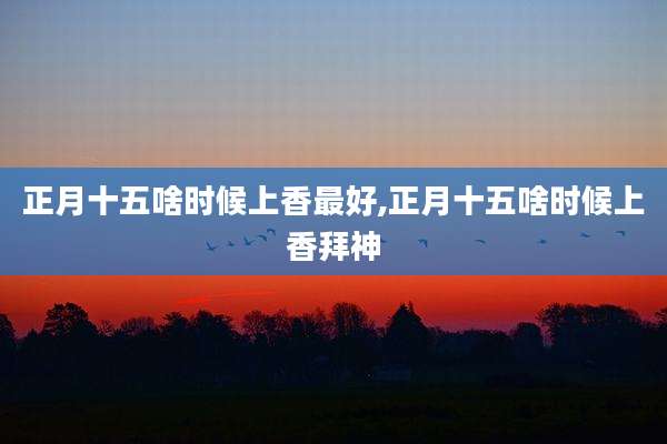 正月十五啥时候上香最好,正月十五啥时候上香拜神