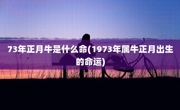 73年正月牛是什么命(1973年属牛正月出生的命运)