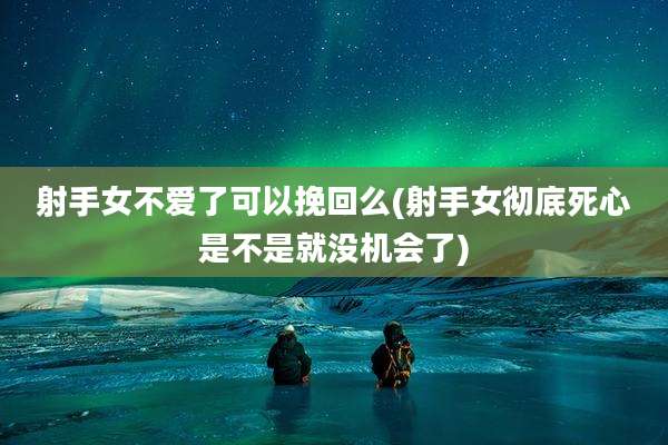 射手女不爱了可以挽回么(射手女彻底死心是不是就没机会了)