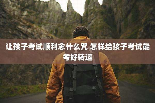 让孩子考试顺利念什么咒 怎样给孩子考试能考好转运