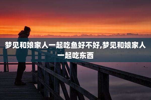 梦见和娘家人一起吃鱼好不好,梦见和娘家人一起吃东西